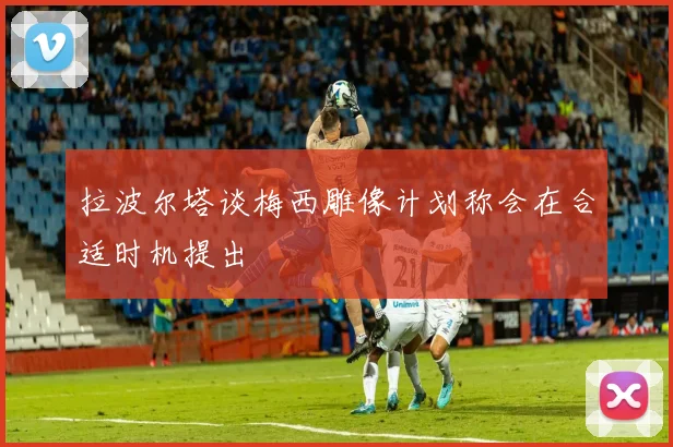 拉波尔塔谈梅西雕像计划称会在合适时机提出