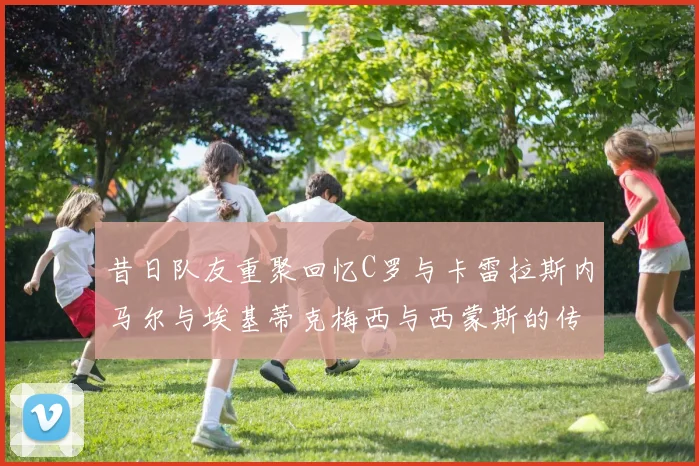 昔日队友重聚回忆C罗与卡雷拉斯内马尔与埃基蒂克梅西与西蒙斯的传奇故事
