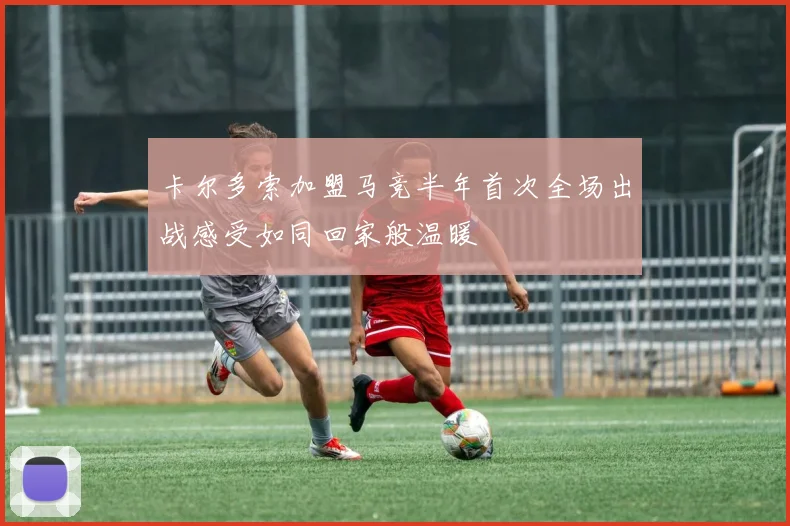 卡尔多索加盟马竞半年首次全场出战感受如同回家般温暖