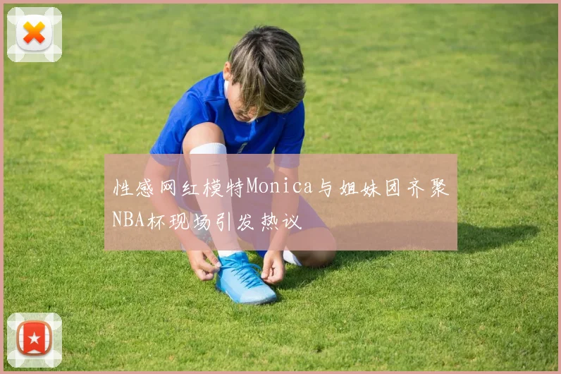 性感网红模特Monica与姐妹团齐聚NBA杯现场引发热议