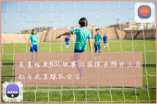 麦基结束NBL联赛归国探亲预计三月初与北京球队会合