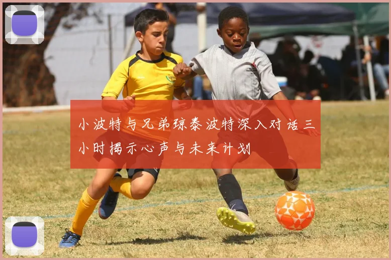 小波特与兄弟琼泰波特深入对话三小时揭示心声与未来计划