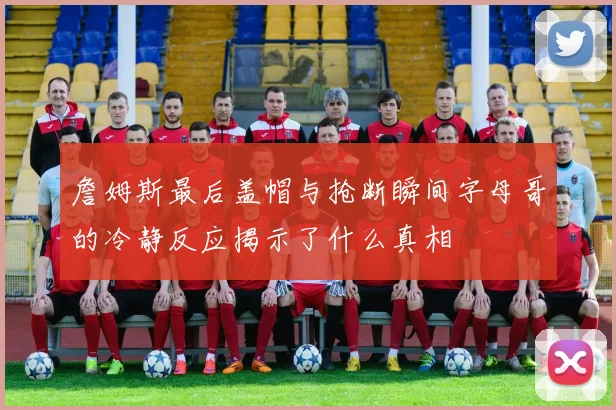 詹姆斯最后盖帽与抢断瞬间字母哥的冷静反应揭示了什么真相