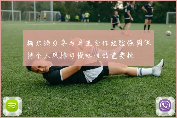 梅尔顿分享与库里合作经验强调保持个人风格与侵略性的重要性