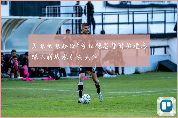 贝尔纳尔接任6号位德容暂时被遗忘球队新战术引发关注