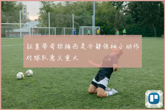 拉基蒂奇称梅西是冷静领袖小动作对球队意义重大