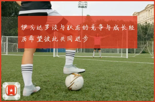 伊戈达罗谈与狄龙的竞争与成长经历希望彼此共同进步