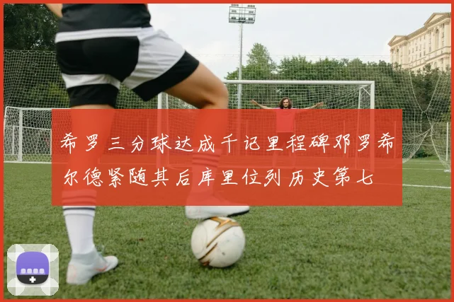 希罗三分球达成千记里程碑邓罗希尔德紧随其后库里位列历史第七