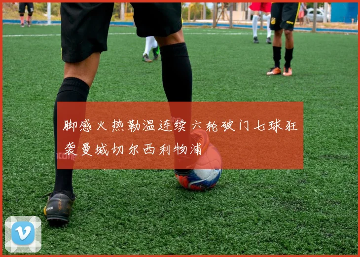 脚感火热勒温连续六轮破门七球狂袭曼城切尔西利物浦