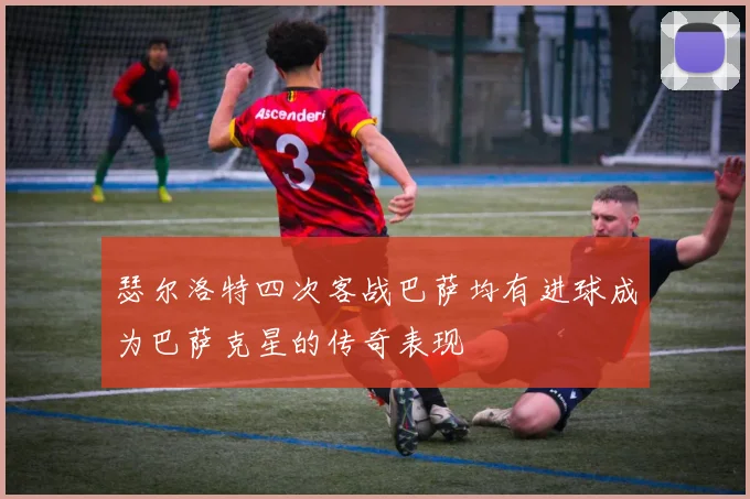 瑟尔洛特四次客战巴萨均有进球成为巴萨克星的传奇表现