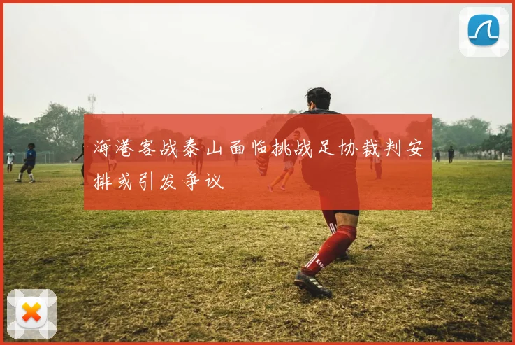 海港客战泰山面临挑战足协裁判安排或引发争议