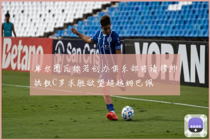 库尔图瓦称若创办俱乐部将请穆帅执教C罗求胜欲望超越姆巴佩