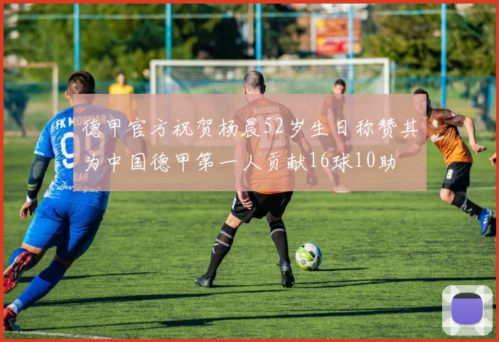 德甲官方祝贺杨晨52岁生日称赞其为中国德甲第一人贡献16球10助