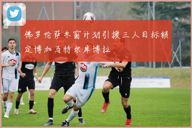 佛罗伦萨冬窗计划引援三人目标锁定博加马特尔库博拉