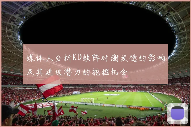 媒体人分析KD缺阵对谢泼德的影响及其进攻潜力的挖掘机会