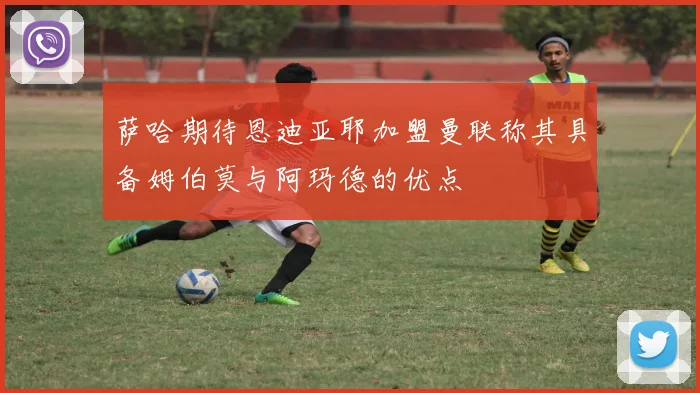萨哈期待恩迪亚耶加盟曼联称其具备姆伯莫与阿玛德的优点