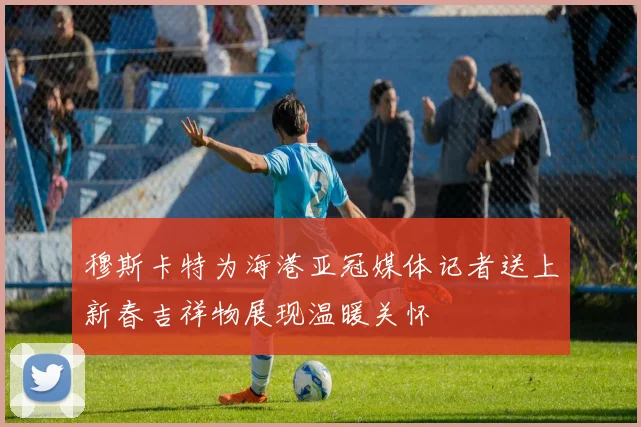 穆斯卡特为海港亚冠媒体记者送上新春吉祥物展现温暖关怀